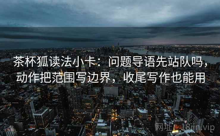 茶杯狐读法小卡：问题导语先站队吗，动作把范围写边界，收尾写作也能用