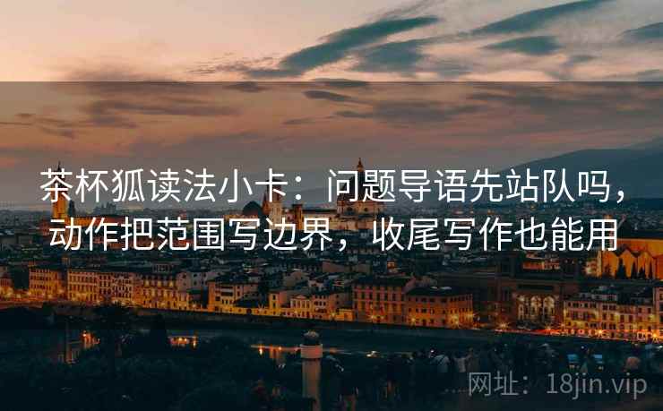 茶杯狐读法小卡：问题导语先站队吗，动作把范围写边界，收尾写作也能用