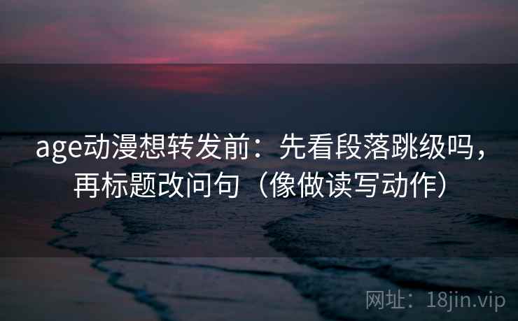 age动漫想转发前：先看段落跳级吗，再标题改问句（像做读写动作）