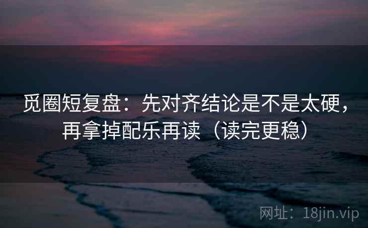 觅圈短复盘：先对齐结论是不是太硬，再拿掉配乐再读（读完更稳）