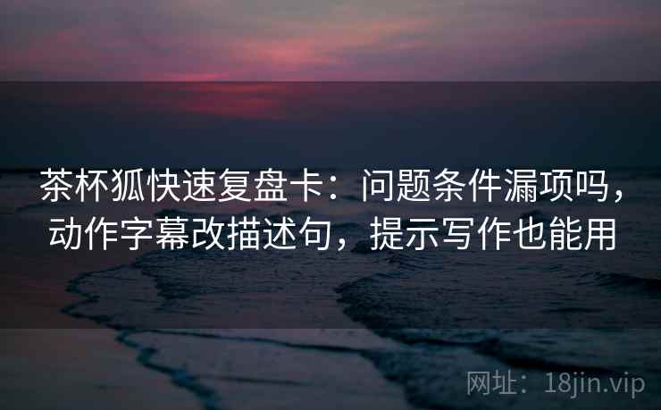 茶杯狐快速复盘卡：问题条件漏项吗，动作字幕改描述句，提示写作也能用
