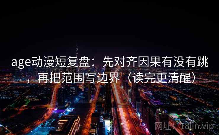 age动漫短复盘：先对齐因果有没有跳，再把范围写边界（读完更清醒）