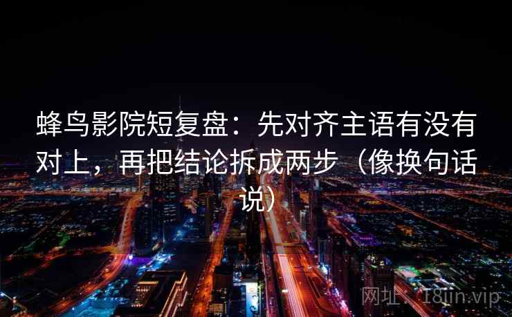 蜂鸟影院短复盘：先对齐主语有没有对上，再把结论拆成两步（像换句话说）