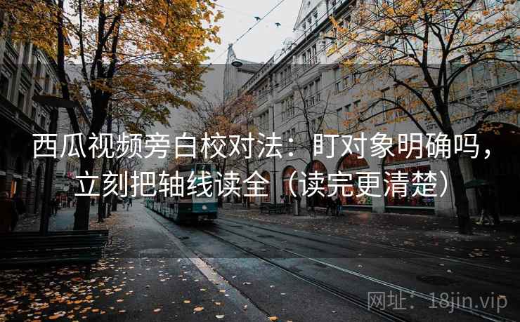 西瓜视频旁白校对法：盯对象明确吗，立刻把轴线读全（读完更清楚）