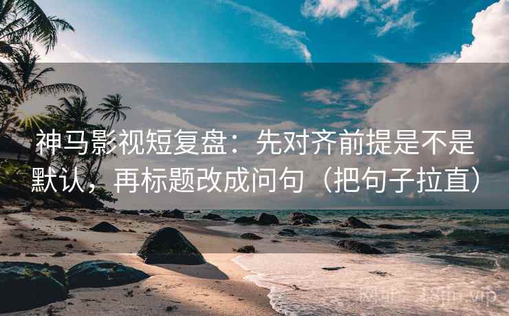 神马影视短复盘：先对齐前提是不是默认，再标题改成问句（把句子拉直）