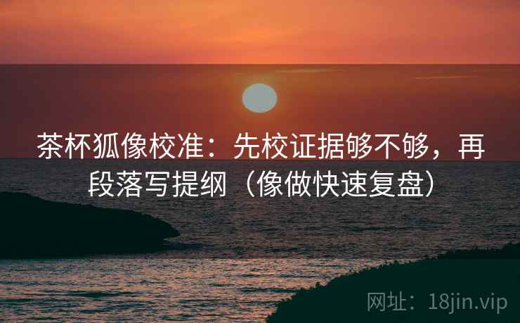 茶杯狐像校准：先校证据够不够，再段落写提纲（像做快速复盘）