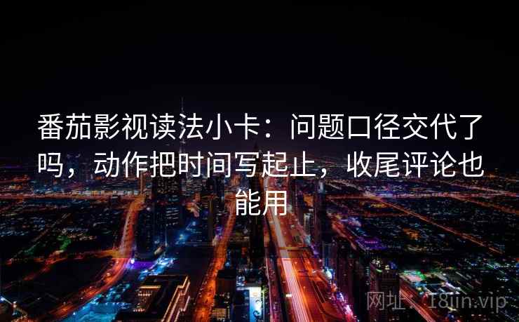 番茄影视读法小卡：问题口径交代了吗，动作把时间写起止，收尾评论也能用