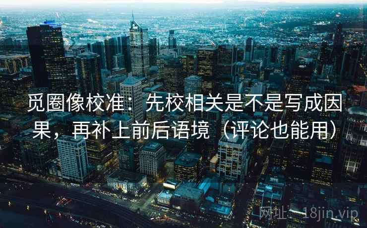 觅圈像校准：先校相关是不是写成因果，再补上前后语境（评论也能用）