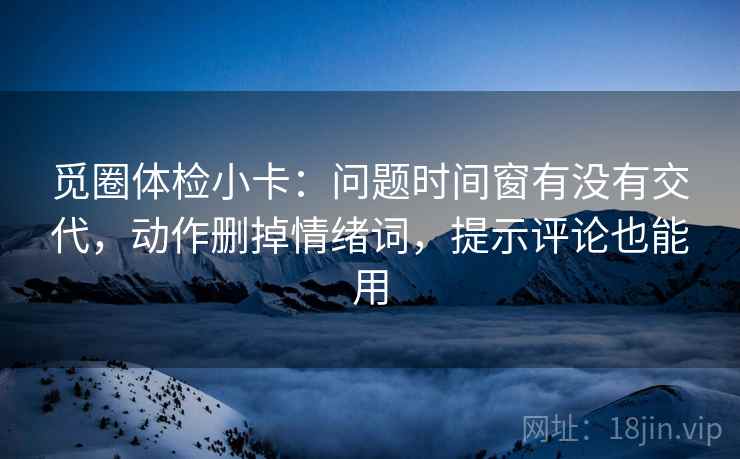 觅圈体检小卡：问题时间窗有没有交代，动作删掉情绪词，提示评论也能用