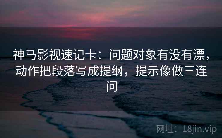 神马影视速记卡:问题对象有没有漂,动作把段落写成提纲,提示像做三连问 神马影视速记卡:问题对象有没有漂,动作把段落写成提纲,提示像做三连问