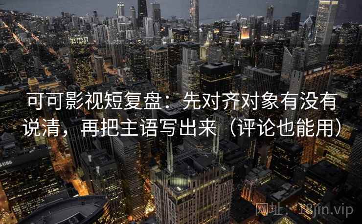 可可影视短复盘：先对齐对象有没有说清，再把主语写出来（评论也能用）