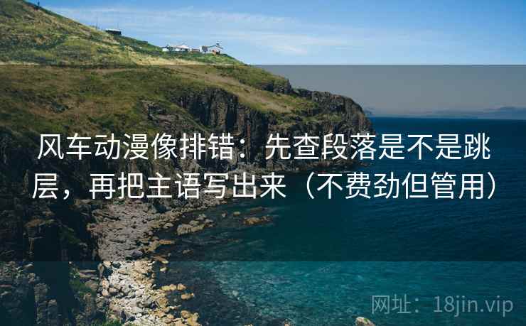 风车动漫像排错：先查段落是不是跳层，再把主语写出来（不费劲但管用）
