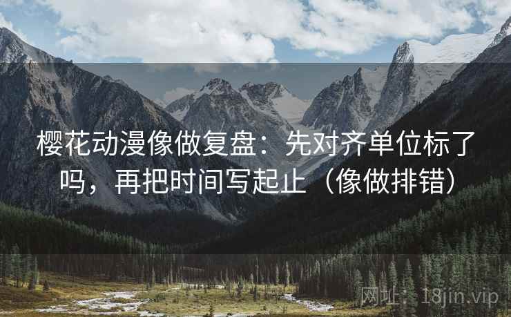 樱花动漫像做复盘：先对齐单位标了吗，再把时间写起止（像做排错）