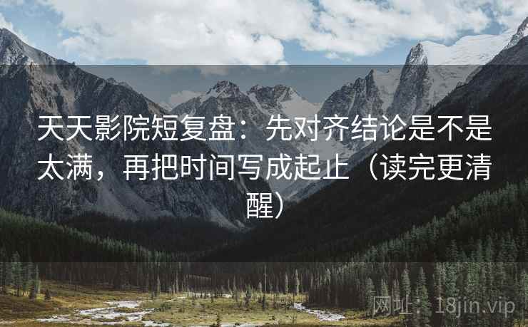 天天影院短复盘：先对齐结论是不是太满，再把时间写成起止（读完更清醒）