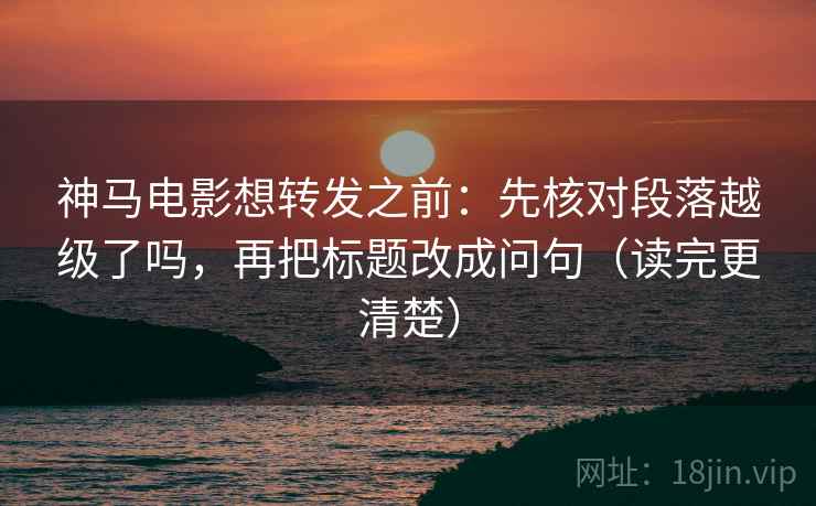 神马电影想转发之前：先核对段落越级了吗，再把标题改成问句（读完更清楚）