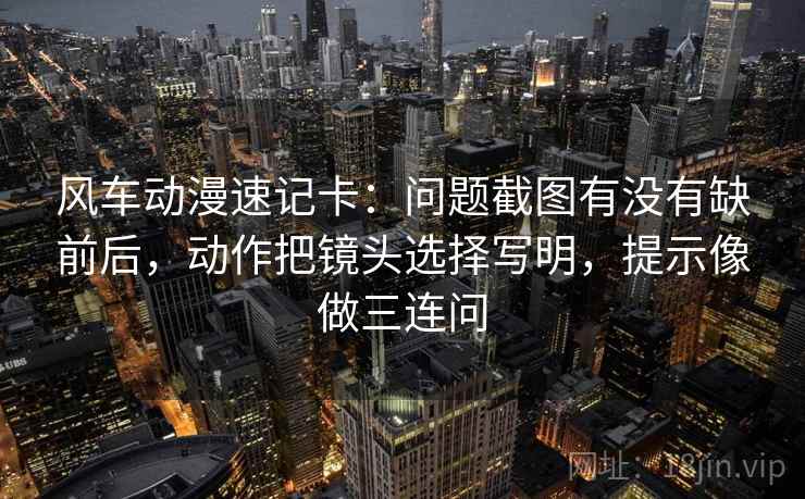 风车动漫速记卡：问题截图有没有缺前后，动作把镜头选择写明，提示像做三连问