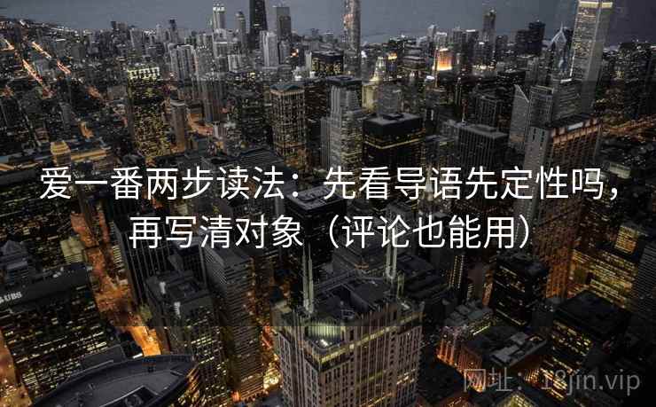 爱一番两步读法：先看导语先定性吗，再写清对象（评论也能用）
