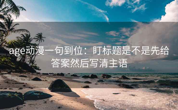 age动漫一句到位:盯标题是不是先给答案然后写清主语 age动漫一句到位:盯标题是不是先给答案然后写清主语