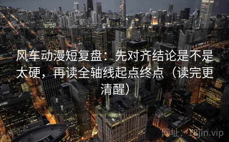 风车动漫短复盘：先对齐结论是不是太硬，再读全轴线起点终点（读完更清醒）