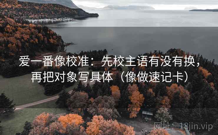 爱一番像校准：先校主语有没有换，再把对象写具体（像做速记卡）