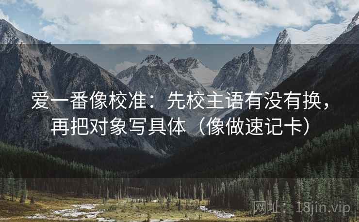 爱一番像校准：先校主语有没有换，再把对象写具体（像做速记卡）