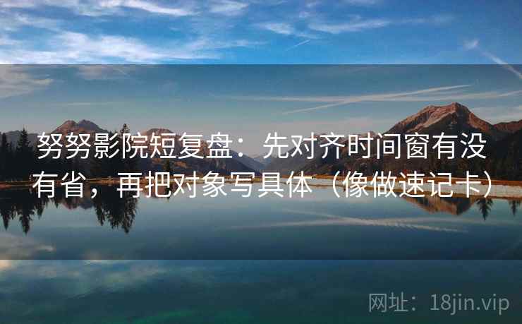 努努影院短复盘：先对齐时间窗有没有省，再把对象写具体（像做速记卡）