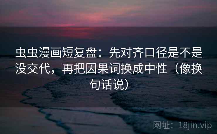 虫虫漫画短复盘：先对齐口径是不是没交代，再把因果词换成中性（像换句话说）