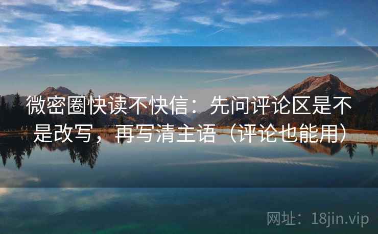 微密圈快读不快信：先问评论区是不是改写，再写清主语（评论也能用）